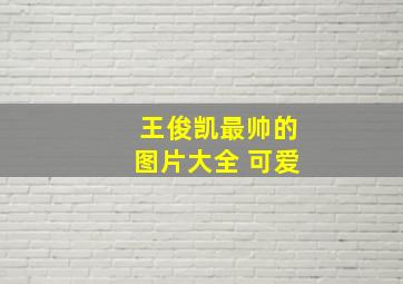 王俊凯最帅的图片大全 可爱